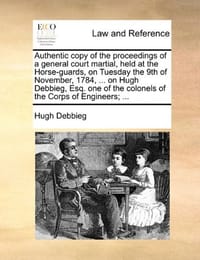 Authentic Copy of the Proceedings of a General Court Martial, Held at the Horse-Guards, on Tuesday the 9th of November, 1784, ... on Hugh Debbieg, Esq