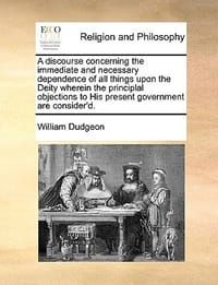 A   Discourse Concerning the Immediate and Necessary Dependence of All Things Upon the Deity Wherein the Principlal Objections to His Present Governme