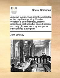 A   Melius Inquirendum Into the Character of the Royal Martyr King Charles I. Wherein Is Demonstrated, That the Reflections Cast Upon His Sacred Perso - Lindsay, John