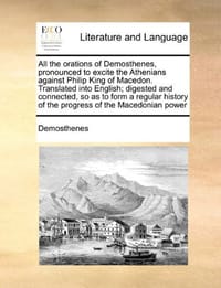 All the Orations of Demosthenes, Pronounced to Excite the Athenians Against Philip King of Macedon. Translated Into English; Digested and Connected, S