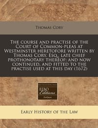 The Course and Practise of the Court of Common-Pleas at Westminster Heretofore Written by Thomas Cory, Esq., Late Chief Prothonotary Thereof; And Now