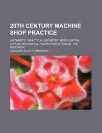 20th Century Machine Shop Practice; Arithmetic, Practical Geometry, Mensuration, Applied Mechanics, Properties of Steam, the Indicator