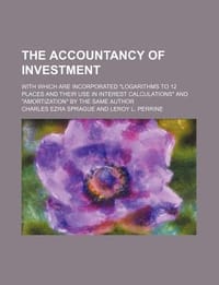 The Accountancy of Investment; With Which Are Incorporated \Logarithms to 12 Places and Their Use in Interest Calculations\" and \"Amortization\" by the"