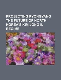 Projecting Pyongyang the Future of North Korea's Kim Jong Il Regime - U. S. Government