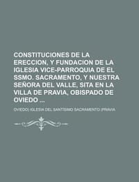 Constituciones de La Ereccion, y Fundacion de La Iglesia Vice-Parroquia de El Ssmo. Sacramento, y Nuestra Se Ora del Valle, Sita En La Villa de Pravia
