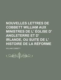 Nouvelles Lettres de Cobbett William Aux Ministres de L' Glise D' Angleterre Et D' Irlande, Ou Suite de L' Histoire de La R Forme