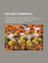 His Grey Eminence; The True \Friar Joseph\" of Bulwer Lytton's \"Richelieu\" a Historical Study of the Capuchin