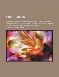 Free Cuba; Her Oppression, Struggle for Liberty, History, and Present Condition with the Causes and Justification of the Present War for Independence
