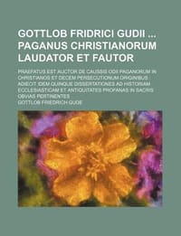 Gottlob Fridrici Gudii Paganus Christianorum Laudator Et Fautor; Praefatus Est Auctor de Caussis Odii Paganorum in Christianos Et Decem Persecutionum