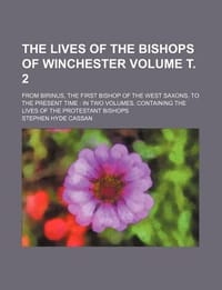 The Lives of the Bishops of Winchester Volume . 2; From Birinus, the First Bishop of the West Saxons, to the Present Time in Two Volumes. Containing t