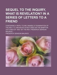 Sequel to the Inquiry, What Is Revelation?; In a Series of Letters to a Friend. Containing a Reply to Mr. Mansel's \Examination of the REV. F. D. Maur"