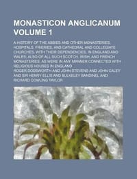 Monasticon Anglicanum; A History of the Abbies and Other Monasteries, Hospitals, Frieries, and Cathedral and Collegiate Churches, with Their Dependenc
