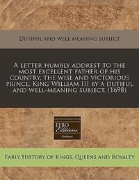 A   Letter Humbly Addrest to the Most Excellent Father of His Country, the Wise and Victorious Prince, King William III by a Dutiful and Well-Meaning