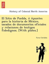 El Sitio de Puebla, O Apuntes Para La Historia de Me Xico, Sacados de Documentos Oficiales y Relaciones de Testigos Fidedignos.