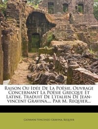 Raison Ou Id E de La Po Sie, Ouvrage Concernant La Po Sie Grecque Et Latine. Traduit de L'Italien de Jean-Vincent Gravina, ... Par M. Requier...