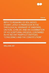 Reply to Remarks of Rev. Moses Stuart, Lately a Professor in the Theological Seminary at Andover, on Hon. John Jay, and an Examination of His Scriptural Exegesis, Contained in His Recent Pamphlet Entitled, "Conscience and the Constitution"