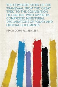 The Complete Story of the Transvaal from the \Great Trek\" to the Convention of London. with Appendix Comprising Ministerial Declarations of Policy and"