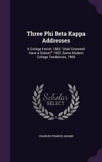 Three Phi Beta Kappa Addresses: A College Fetich, 1883; Shall Cromwell Have a Statue? 1902; Some Modern College Tendencies, 1906