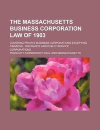 The Massachusetts Business Corporation Law of 1903; Covering Private Business Corporations Excepting Financial, Insurance and Public Service Corporati