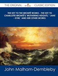 The Key to the Bronte Works - The Key to Charlotte Bronte's 'Wuthering Heights, ' 'Jane - Eyre, ' and Her Other Works. - The Original Classic Edition