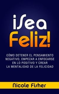 ¡Sea Feliz! / Be Happy!: Cómo Detener El Pensamiento Negativo, Empezar A Enfocarse En Lo Positivo Y Crear La Mentalidad De La Felicidad / How to Stop Negative Thinking, Start A Focus On The Positive and Create The Mindset of Happiness
