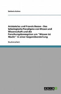 Aristoteles Und Francis Bacon - Das Teleologische Paradigma Von Wissen Und Wissenschaft Und Die Forschungskonzeption Um \Wissen Ist Macht\" in Einer Ge"